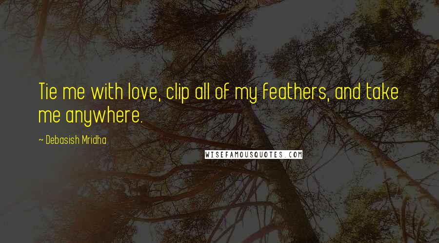 Debasish Mridha Quotes: Tie me with love, clip all of my feathers, and take me anywhere.