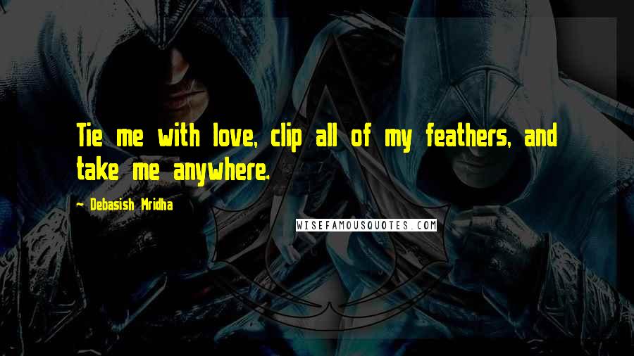 Debasish Mridha Quotes: Tie me with love, clip all of my feathers, and take me anywhere.