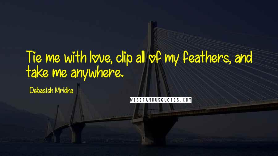 Debasish Mridha Quotes: Tie me with love, clip all of my feathers, and take me anywhere.