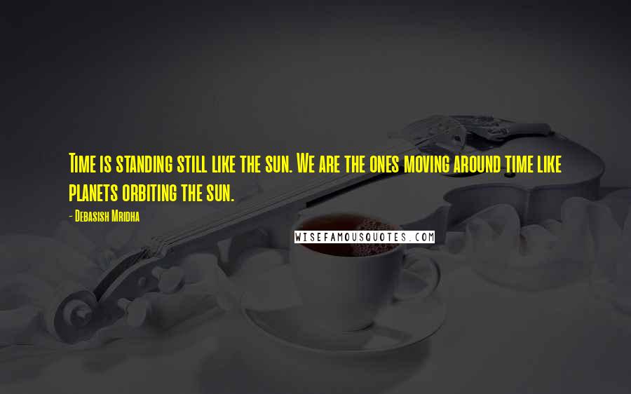 Debasish Mridha Quotes: Time is standing still like the sun. We are the ones moving around time like planets orbiting the sun.