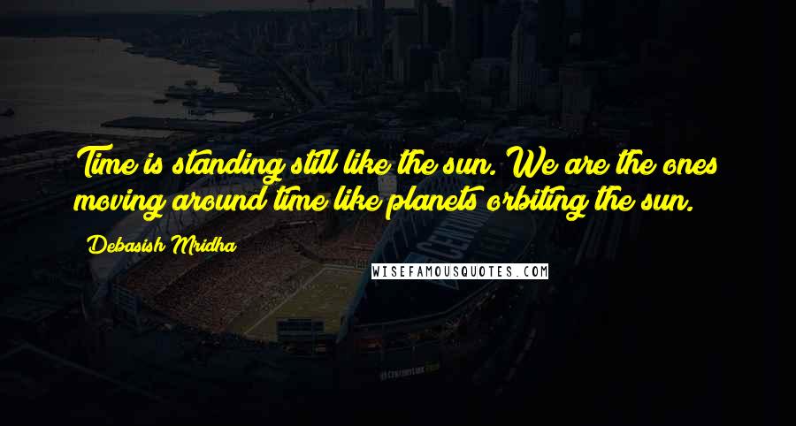 Debasish Mridha Quotes: Time is standing still like the sun. We are the ones moving around time like planets orbiting the sun.