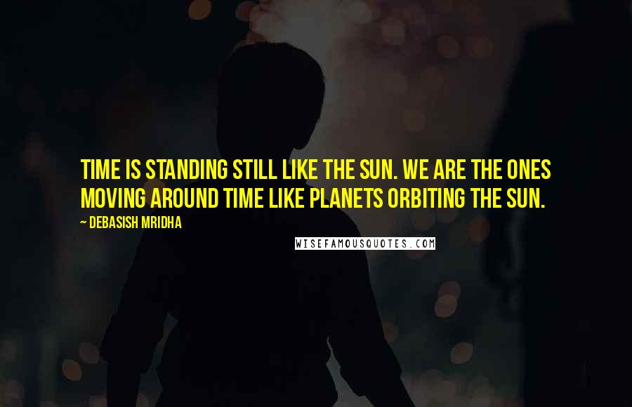 Debasish Mridha Quotes: Time is standing still like the sun. We are the ones moving around time like planets orbiting the sun.