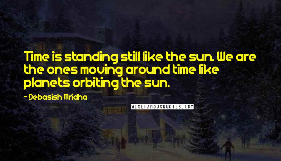 Debasish Mridha Quotes: Time is standing still like the sun. We are the ones moving around time like planets orbiting the sun.