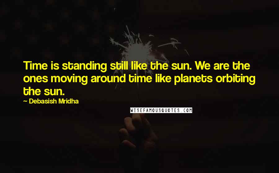 Debasish Mridha Quotes: Time is standing still like the sun. We are the ones moving around time like planets orbiting the sun.