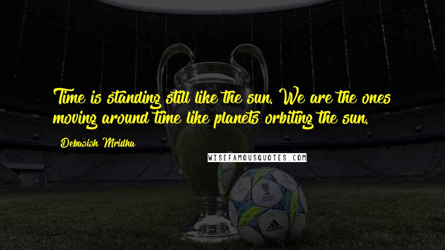 Debasish Mridha Quotes: Time is standing still like the sun. We are the ones moving around time like planets orbiting the sun.