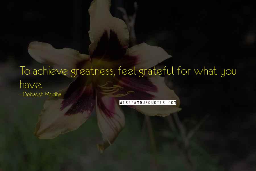 Debasish Mridha Quotes: To achieve greatness, feel grateful for what you have.