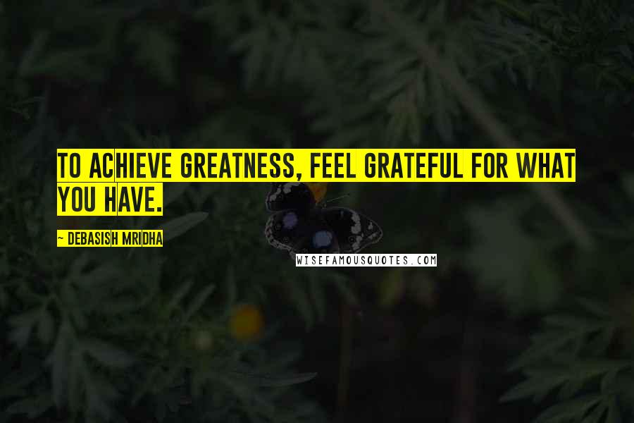 Debasish Mridha Quotes: To achieve greatness, feel grateful for what you have.