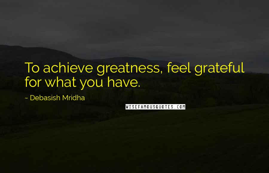 Debasish Mridha Quotes: To achieve greatness, feel grateful for what you have.