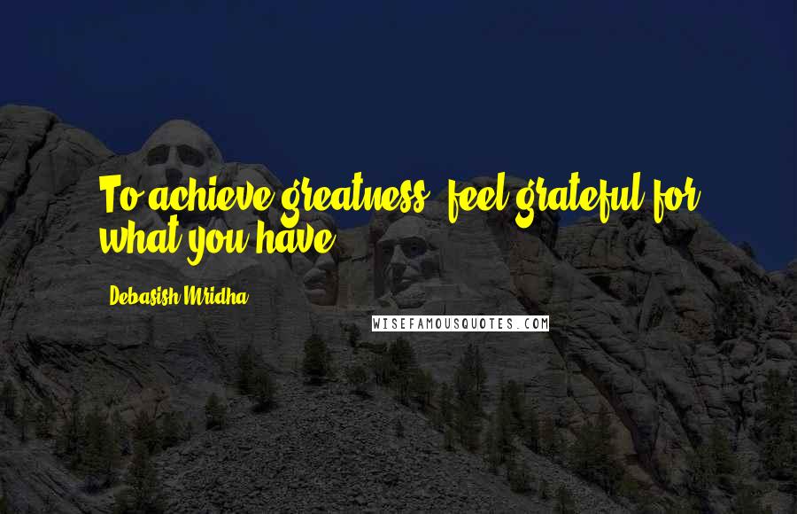 Debasish Mridha Quotes: To achieve greatness, feel grateful for what you have.