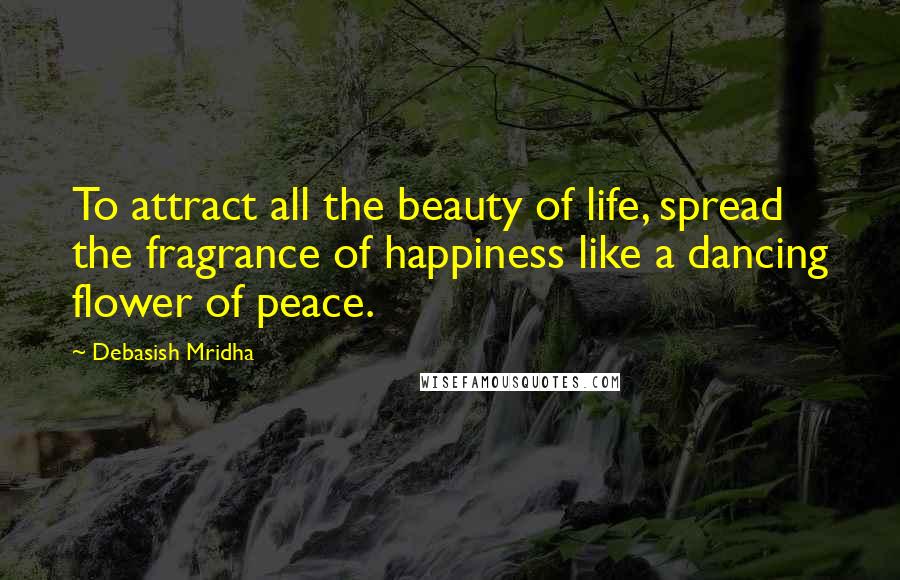 Debasish Mridha Quotes: To attract all the beauty of life, spread the fragrance of happiness like a dancing flower of peace.