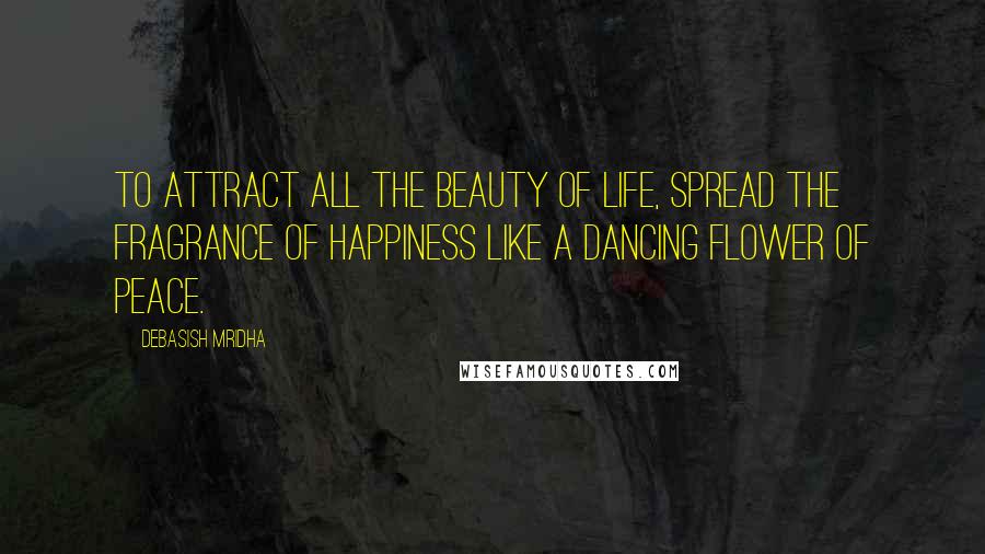 Debasish Mridha Quotes: To attract all the beauty of life, spread the fragrance of happiness like a dancing flower of peace.