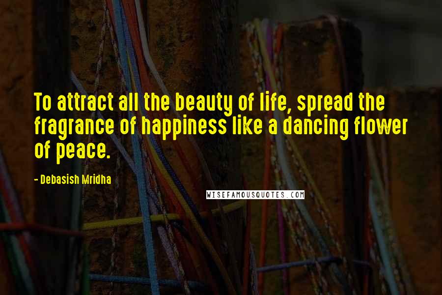 Debasish Mridha Quotes: To attract all the beauty of life, spread the fragrance of happiness like a dancing flower of peace.