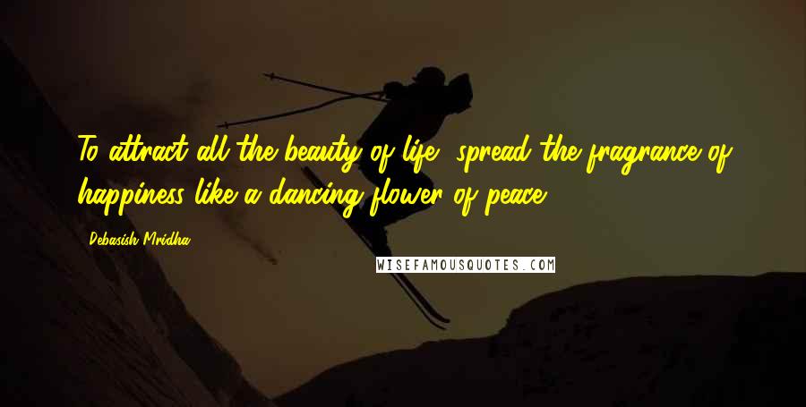 Debasish Mridha Quotes: To attract all the beauty of life, spread the fragrance of happiness like a dancing flower of peace.