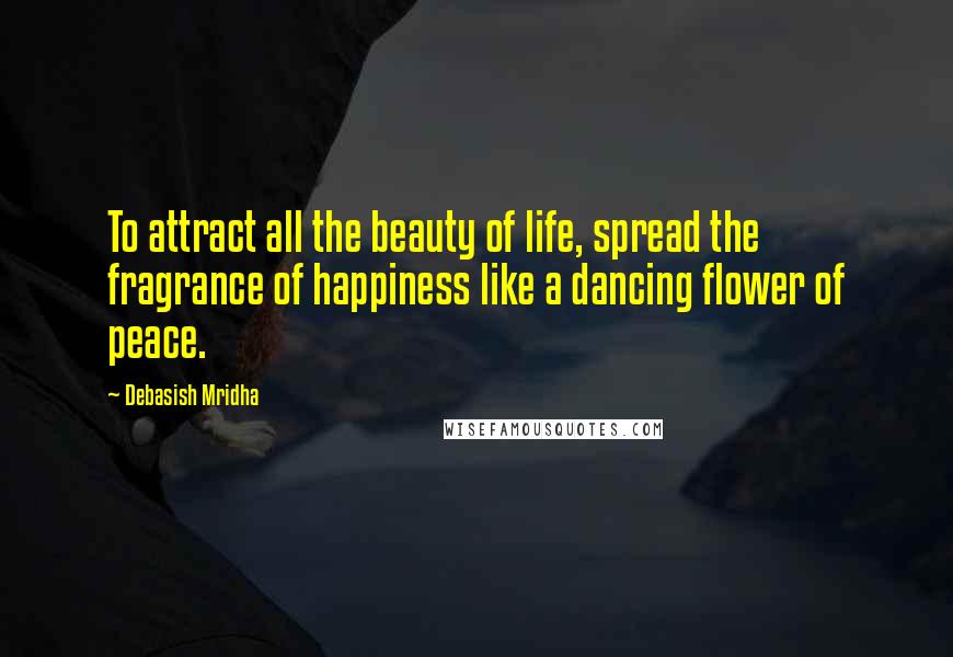 Debasish Mridha Quotes: To attract all the beauty of life, spread the fragrance of happiness like a dancing flower of peace.