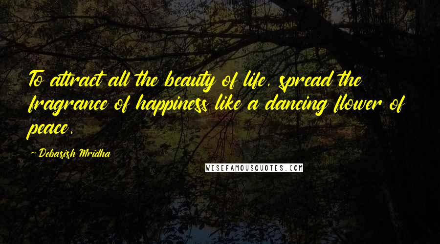 Debasish Mridha Quotes: To attract all the beauty of life, spread the fragrance of happiness like a dancing flower of peace.