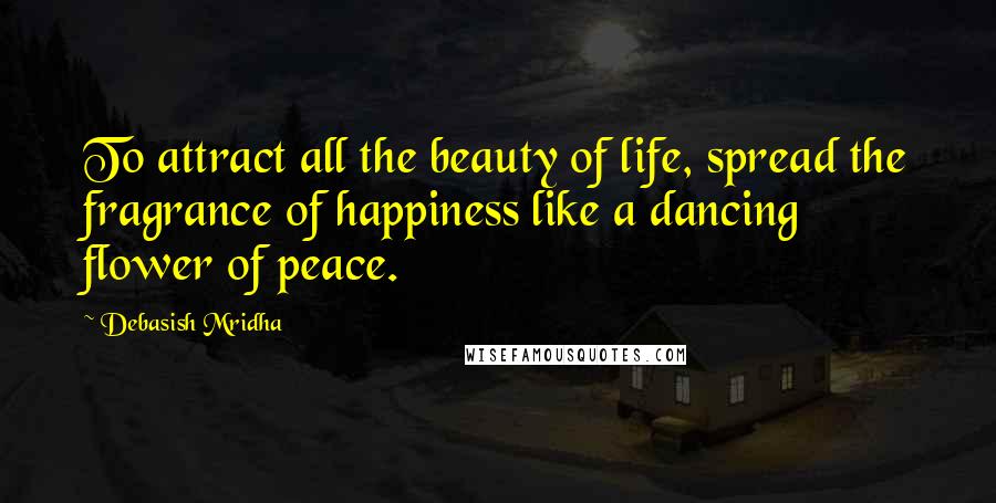 Debasish Mridha Quotes: To attract all the beauty of life, spread the fragrance of happiness like a dancing flower of peace.