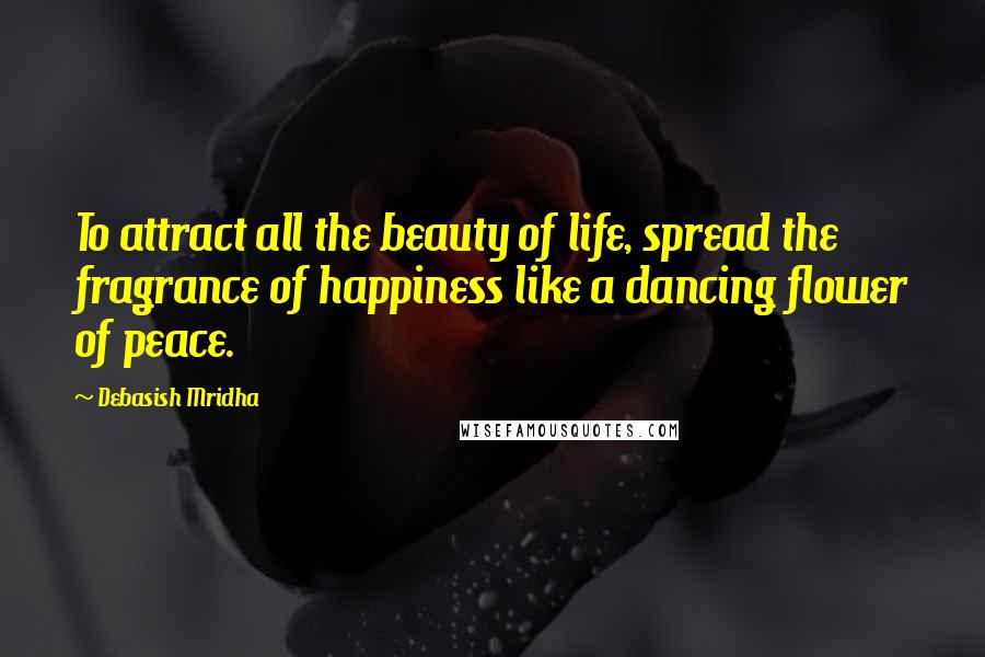 Debasish Mridha Quotes: To attract all the beauty of life, spread the fragrance of happiness like a dancing flower of peace.