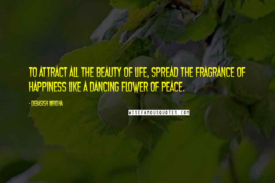 Debasish Mridha Quotes: To attract all the beauty of life, spread the fragrance of happiness like a dancing flower of peace.