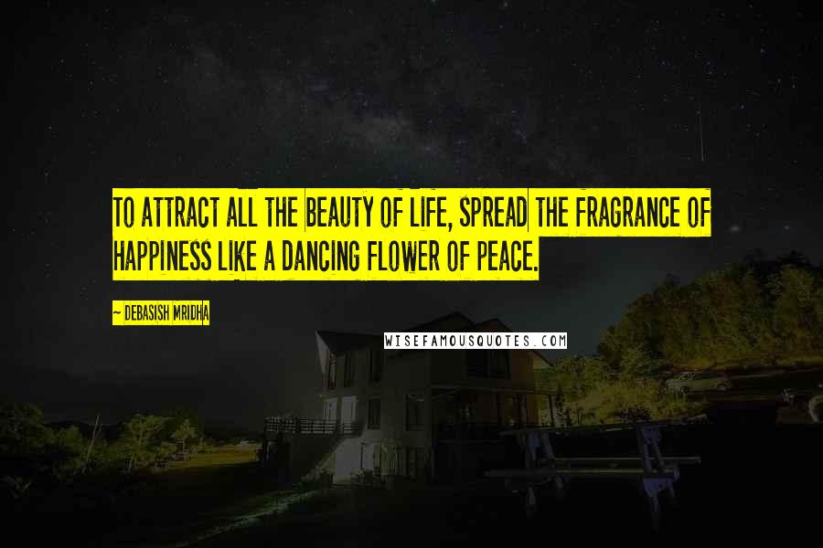 Debasish Mridha Quotes: To attract all the beauty of life, spread the fragrance of happiness like a dancing flower of peace.