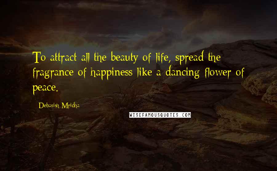 Debasish Mridha Quotes: To attract all the beauty of life, spread the fragrance of happiness like a dancing flower of peace.