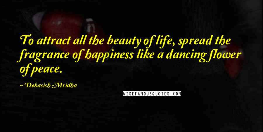 Debasish Mridha Quotes: To attract all the beauty of life, spread the fragrance of happiness like a dancing flower of peace.