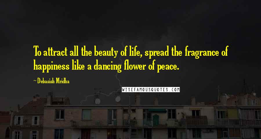 Debasish Mridha Quotes: To attract all the beauty of life, spread the fragrance of happiness like a dancing flower of peace.