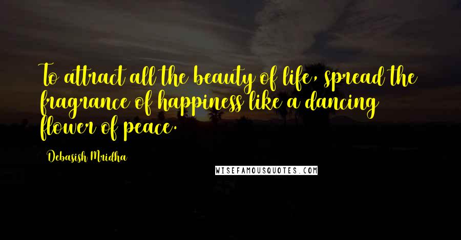 Debasish Mridha Quotes: To attract all the beauty of life, spread the fragrance of happiness like a dancing flower of peace.