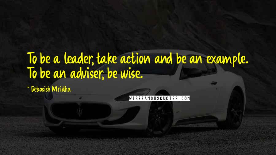 Debasish Mridha Quotes: To be a leader, take action and be an example. To be an adviser, be wise.