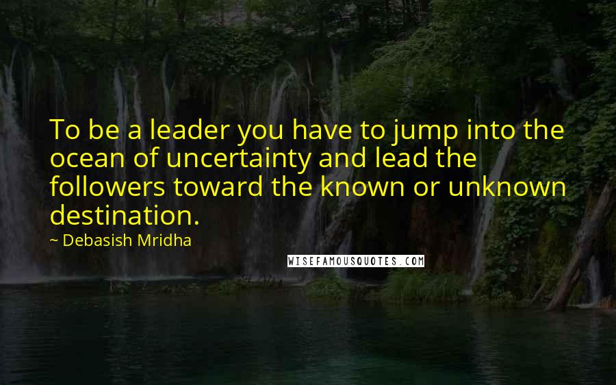 Debasish Mridha Quotes: To be a leader you have to jump into the ocean of uncertainty and lead the followers toward the known or unknown destination.