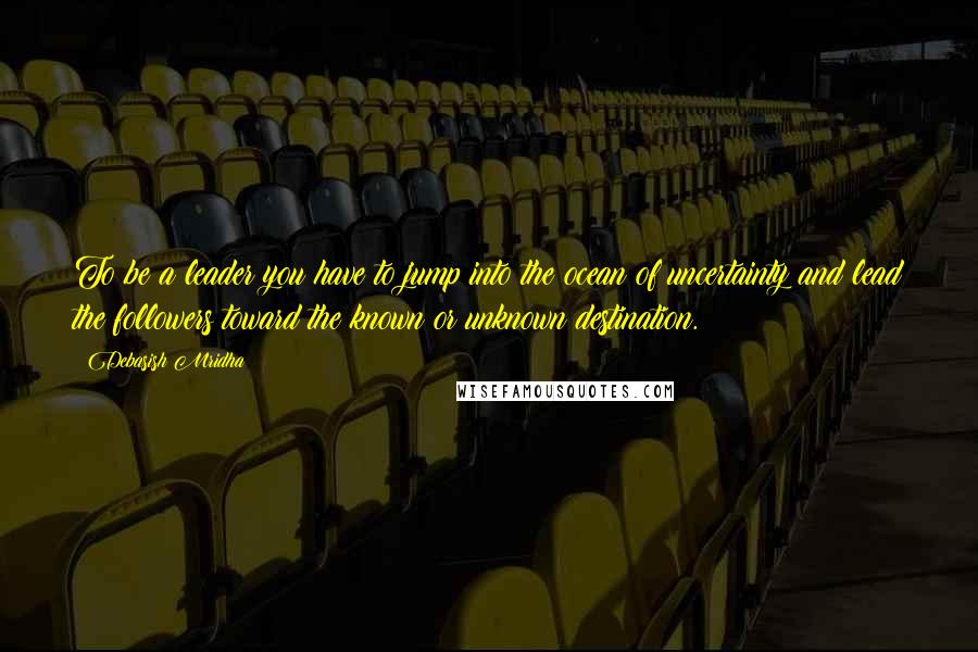 Debasish Mridha Quotes: To be a leader you have to jump into the ocean of uncertainty and lead the followers toward the known or unknown destination.