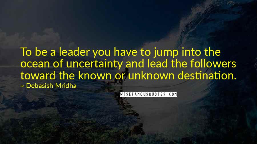 Debasish Mridha Quotes: To be a leader you have to jump into the ocean of uncertainty and lead the followers toward the known or unknown destination.