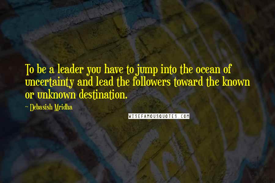 Debasish Mridha Quotes: To be a leader you have to jump into the ocean of uncertainty and lead the followers toward the known or unknown destination.