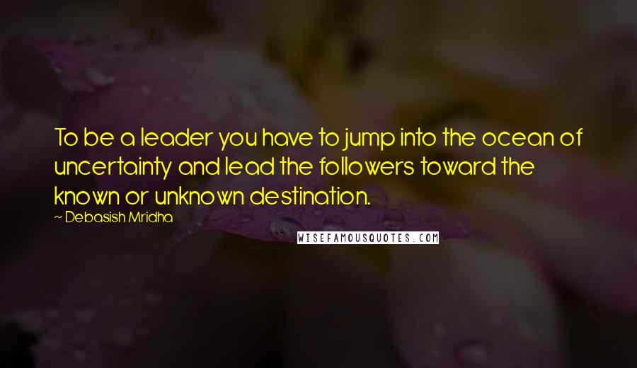 Debasish Mridha Quotes: To be a leader you have to jump into the ocean of uncertainty and lead the followers toward the known or unknown destination.