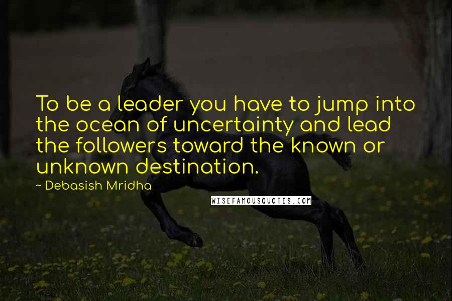 Debasish Mridha Quotes: To be a leader you have to jump into the ocean of uncertainty and lead the followers toward the known or unknown destination.