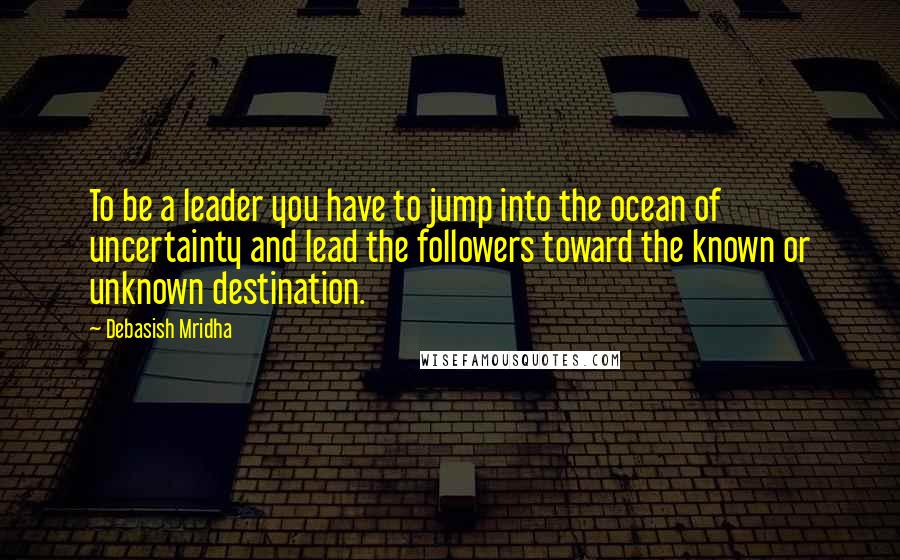 Debasish Mridha Quotes: To be a leader you have to jump into the ocean of uncertainty and lead the followers toward the known or unknown destination.