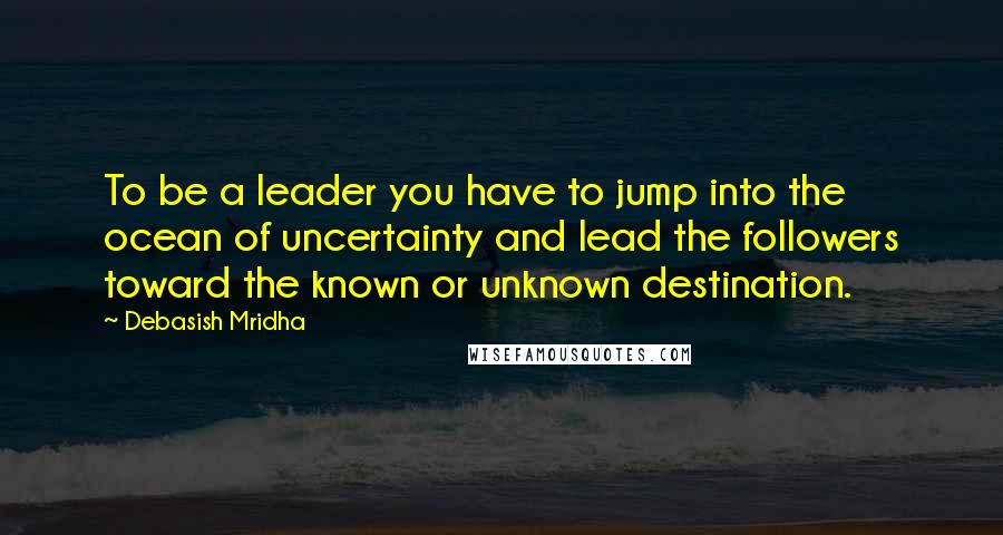 Debasish Mridha Quotes: To be a leader you have to jump into the ocean of uncertainty and lead the followers toward the known or unknown destination.