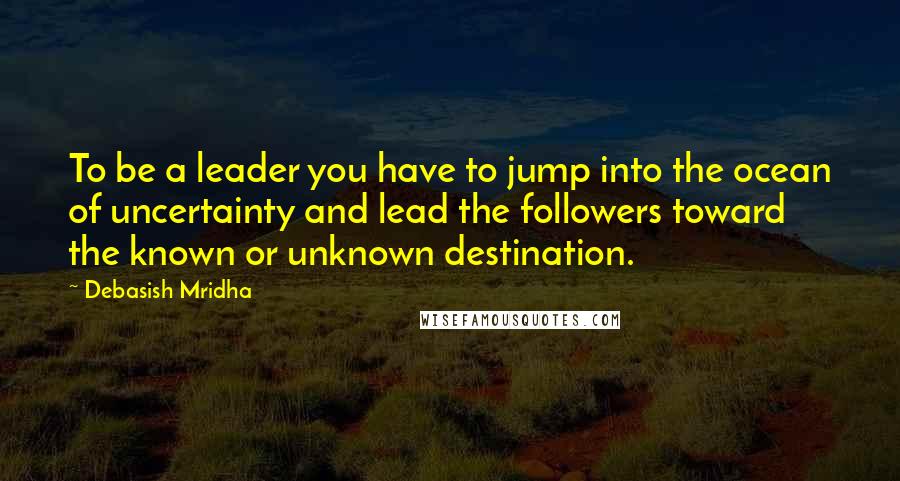 Debasish Mridha Quotes: To be a leader you have to jump into the ocean of uncertainty and lead the followers toward the known or unknown destination.