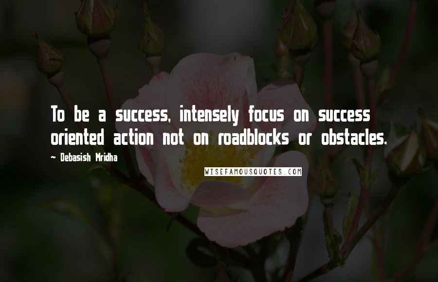 Debasish Mridha Quotes: To be a success, intensely focus on success oriented action not on roadblocks or obstacles.
