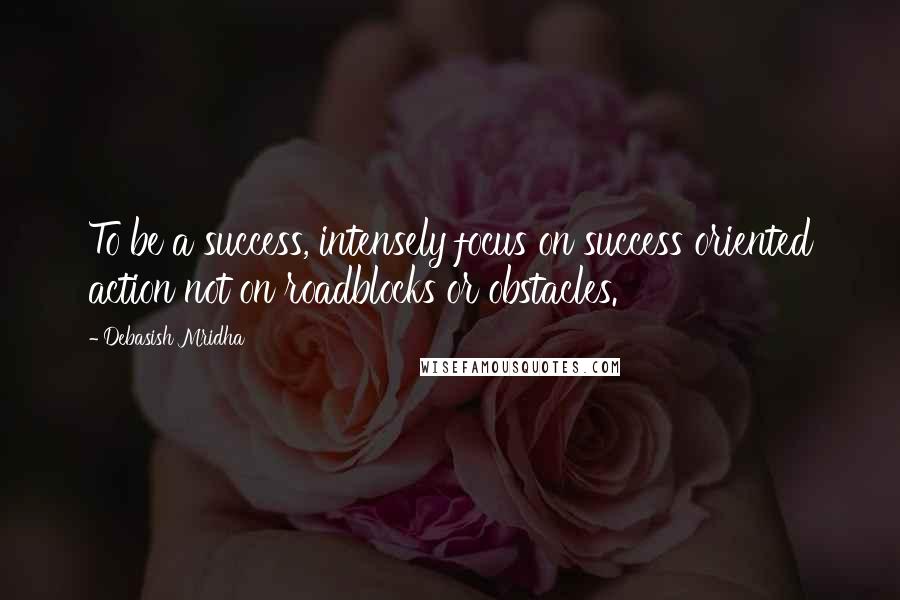 Debasish Mridha Quotes: To be a success, intensely focus on success oriented action not on roadblocks or obstacles.