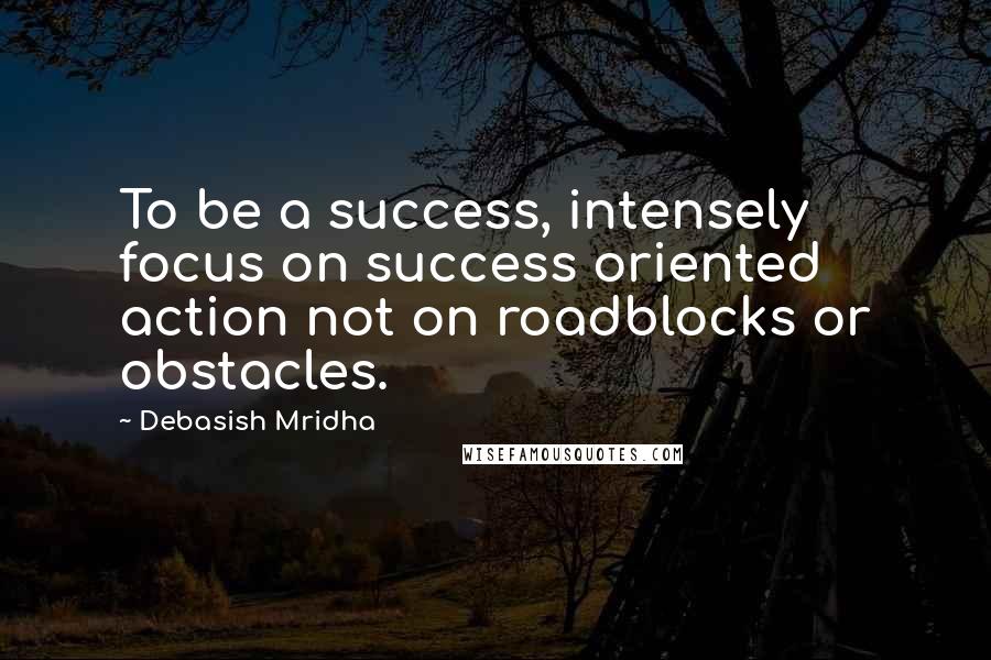 Debasish Mridha Quotes: To be a success, intensely focus on success oriented action not on roadblocks or obstacles.