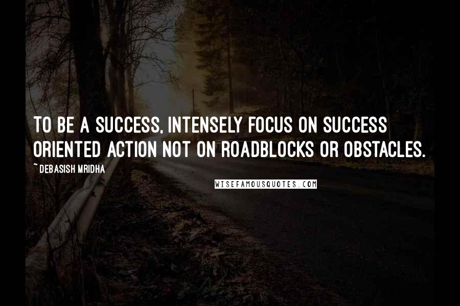 Debasish Mridha Quotes: To be a success, intensely focus on success oriented action not on roadblocks or obstacles.