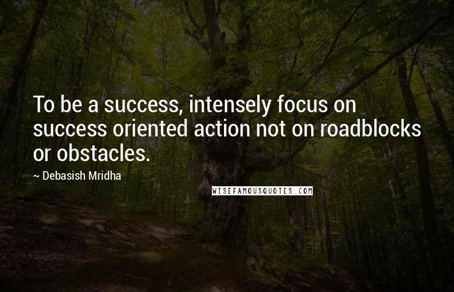 Debasish Mridha Quotes: To be a success, intensely focus on success oriented action not on roadblocks or obstacles.