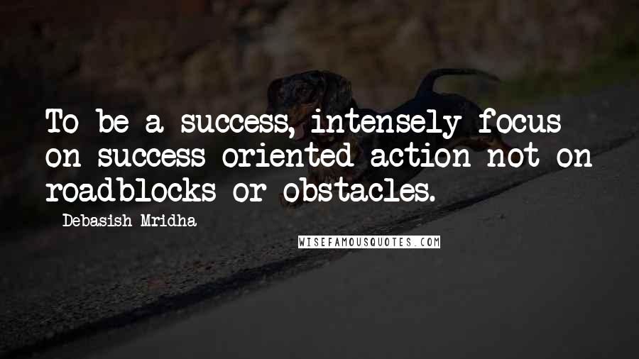 Debasish Mridha Quotes: To be a success, intensely focus on success oriented action not on roadblocks or obstacles.