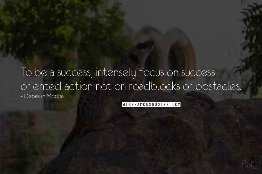 Debasish Mridha Quotes: To be a success, intensely focus on success oriented action not on roadblocks or obstacles.