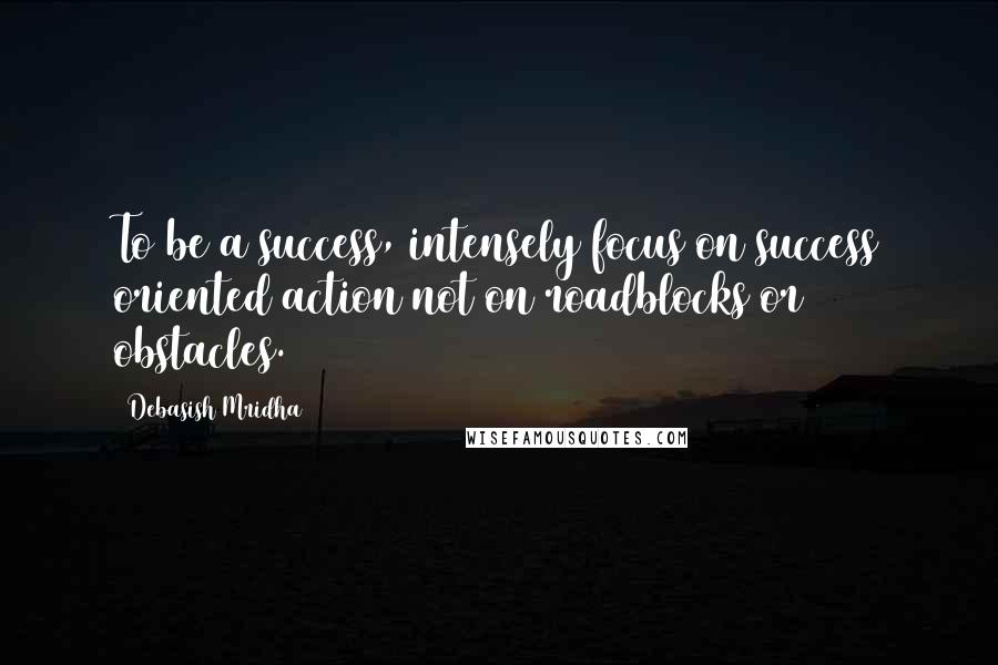 Debasish Mridha Quotes: To be a success, intensely focus on success oriented action not on roadblocks or obstacles.