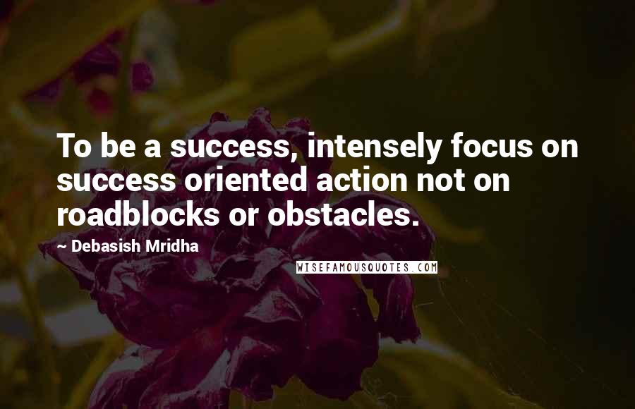 Debasish Mridha Quotes: To be a success, intensely focus on success oriented action not on roadblocks or obstacles.
