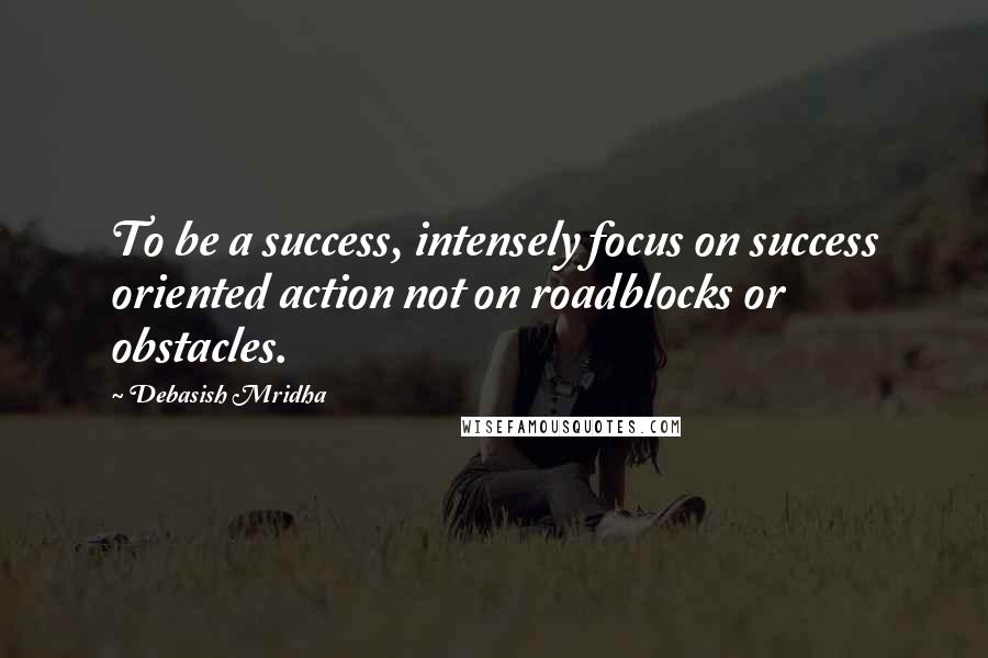 Debasish Mridha Quotes: To be a success, intensely focus on success oriented action not on roadblocks or obstacles.