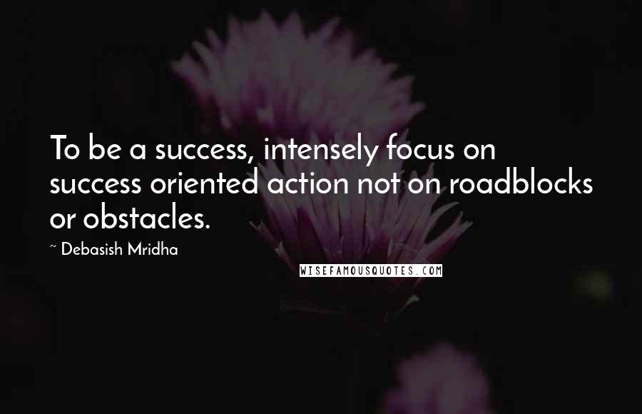 Debasish Mridha Quotes: To be a success, intensely focus on success oriented action not on roadblocks or obstacles.