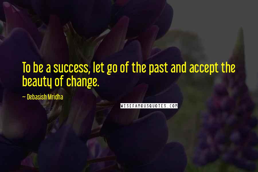 Debasish Mridha Quotes: To be a success, let go of the past and accept the beauty of change.