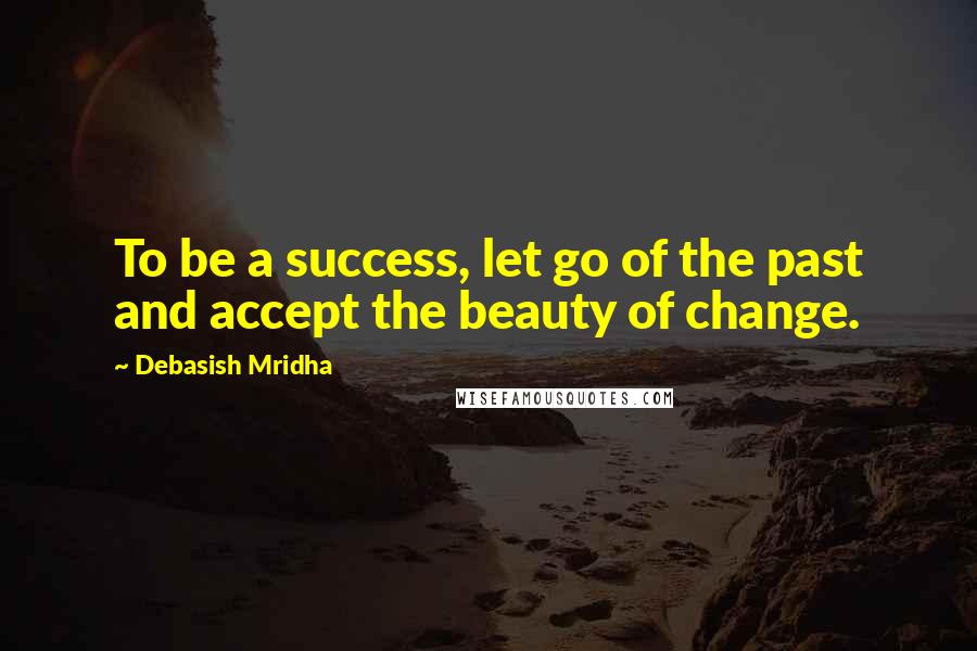 Debasish Mridha Quotes: To be a success, let go of the past and accept the beauty of change.